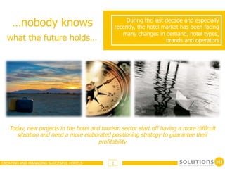 …nobody knows                                    During the last decade and especially
                                                 recently, the hotel market has been facing
                                                    many changes in demand, hotel types,
  what the future holds…                                              brands and operators




   Today, new projects in the hotel and tourism sector start off having a more difficult
      situation and need a more elaborated positioning strategy to guarantee their
                                       profitability


CREATING AND MANAGING SUCCESFUL HOTELS       2
 