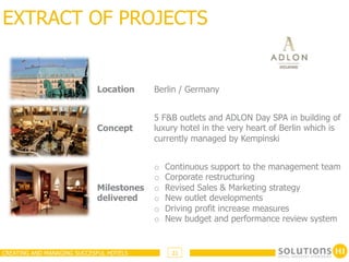EXTRACT OF PROJECTS


                            Location     Berlin / Germany


                                         5 F&B outlets and ADLON Day SPA in building of
                            Concept      luxury hotel in the very heart of Berlin which is
                                         currently managed by Kempinski


                                         o    Continuous support to the management team
                                         o    Corporate restructuring
                            Milestones   o    Revised Sales & Marketing strategy
                            delivered    o    New outlet developments
                                         o    Driving profit increase measures
                                         o    New budget and performance review system


CREATING AND MANAGING SUCCESFUL HOTELS         21
 