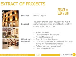 EXTRACT OF PROJECTS

                            Location     Madrid / Spain


                                         Travellers ancient guest house of the XVIIth
                            Concept      century converted into a hotel boutique of 17
                                         rooms, restaurant and bar


                                         o  Market research
                                         o  Development of the concept
                                         o  Project Management
                            Milestones   o  Sales & Marketing Strategy
                            delivered    o  Consultancy services to the owner and team
                                            during the rehabilitation process
                                         o  Full pre-opening management
                                         o  Launch support in 2011


CREATING AND MANAGING SUCCESFUL HOTELS        22
 