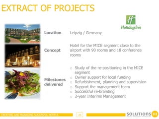 EXTRACT OF PROJECTS

                            Location     Leipzig / Germany


                                         Hotel for the MICE segment close to the
                            Concept      airport with 90 rooms and 18 conference
                                         rooms


                                         o  Study of the re-positioning in the MICE
                                            segment
                                         o  Owner support for local funding
                            Milestones
                                         o  Refurbishment, planning and supervision
                            delivered
                                         o  Support the management team
                                         o  Successful re-branding
                                         o  2-year Interims Management



CREATING AND MANAGING SUCCESFUL HOTELS       24
 