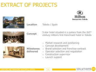 EXTRACT OF PROJECTS


                            Location     Toledo / Spain


                                         5-star hotel situated in a palace from the XVIth
                            Concept
                                         century Hilton’s first franchised hotel in Toledo


                                         o    Market research and positioning
                                         o    Concept development
                            Milestones   o    Brand selection and franchise contract
                            delivered    o    Operator selection and negotiation
                                         o    Construction supervisor
                                         o    Launch support




CREATING AND MANAGING SUCCESFUL HOTELS         25
 