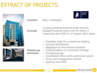 EXTRACT OF PROJECTS

                            Location     Baku / Azerbaijan


                                         15 storey building landmark hotel and fully-
                            Concept      equipped business centre with 42 rooms, 2
                                         restaurants and 4,400 m2 of modern office space


                                         o    Feasibility study for a mixed-use building
                                         o    Concept development
                                         o    Adaptation to international standards
                            Milestones   o    Implementation of e-commerce strategy
                            delivered    o    Pre-opening plan
                                         o    Coordination office centre and tenant search
                                         o    Three year management contract
                                         o    Opening June 2010


CREATING AND MANAGING SUCCESFUL HOTELS         26
 