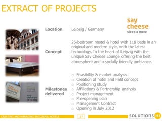 EXTRACT OF PROJECTS

                            Location     Leipzig / Germany


                                         26-bedroom hostel & hotel with 118 beds in an
                                         original and modern style, with the latest
                            Concept      technology. In the heart of Leipzig with the
                                         unique Say Cheese Lounge offering the best
                                         atmosphere and a socially friendly ambiance.


                                         o    Feasibility & market analysis
                                         o    Creation of hotel and F&B concept
                                         o    Positioning study
                            Milestones   o    Affiliations & Partnership analysis
                            delivered    o    Project management
                                         o    Pre-opening plan
                                         o    Management Contract
                                         o    Opening in July 2012
CREATING AND MANAGING SUCCESFUL HOTELS         27
 