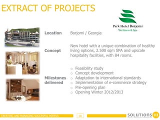 EXTRACT OF PROJECTS

                            Location     Borjomi / Georgia


                                         New hotel with a unique combination of healthy
                            Concept      living options, 2.500 sqm SPA and upscale
                                         hospitality facilities, with 84 rooms.


                                         o    Feasibility study
                                         o    Concept development
                            Milestones   o    Adaptation to international standards
                            delivered    o    Implementation of e-commerce strategy
                                         o    Pre-opening plan
                                         o    Opening Winter 2012/2013




CREATING AND MANAGING SUCCESFUL HOTELS         28
 