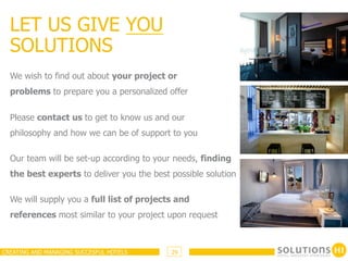 LET US GIVE YOU
  SOLUTIONS
  We wish to find out about your project or
  problems to prepare you a personalized offer

  Please contact us to get to know us and our
  philosophy and how we can be of support to you

  Our team will be set-up according to your needs, finding
  the best experts to deliver you the best possible solution

  We will supply you a full list of projects and
  references most similar to your project upon request



CREATING AND MANAGING SUCCESFUL HOTELS     29
 