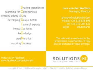 Sharing experiences	
              Lars von der Wettern
   searching for Opportunities                           Managing Director
creating added vaLue	
  
                                                  larsvdw@solutionshi.com
      developing Unique hotels                     mobile +34 618 838 895
                 Team of experts                       tel +34 915 784 631
                                                   skype        solutionshi1
          innovatIve ideas	
  
               knOwledge	
  
             partNerships	
                   The information contained in this
                                            presentation is confidential. It may
         assuring Success                  also be protected by legal privilege.




Follow us on Facebook
www.facebook.com/solutionshi
 