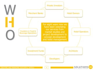 W
                                                 Private Investors


                               Merchant Banks                        Hotel Owners




                                            For eight years now we
                                             have been extending




     O
                                               our services from
                     Investors in Food &                                   Hotel Operators
                     Beverage Operations
                                              market studies and
                                            project development to
                                             concept development
                                            and hotel management



                              Investment Funds                        Architects


                                                     Developers



CREATING AND MANAGING SUCCESFUL HOTELS           4
 