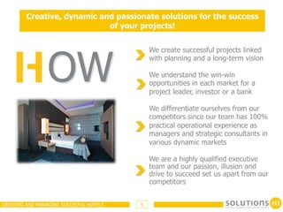 Creative, dynamic and passionate solutions for the success
                             of your projects!




                 OW
                                             We create successful projects linked
                                             with planning and a long-term vision

                                             We understand the win-win
                                             opportunities in each market for a
                                             project leader, investor or a bank

                                             We differentiate ourselves from our
                                             competitors since our team has 100%
                                             practical operational experience as
                                             managers and strategic consultants in
                                             various dynamic markets

                                             We are a highly qualified executive
                                             team and our passion, illusion and
                                             drive to succeed set us apart from our
                                             competitors


CREATING AND MANAGING SUCCESFUL HOTELS   5
 