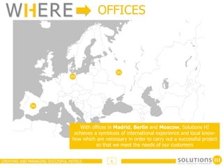 W ERE                                      OFFICES




                                    With offices in Madrid, Berlin and Moscow, Solutions HI
                                  achieves a symbiosis of international experience and local know-
                                 how which are necessary in order to carry out a successful project
                                            so that we meet the needs of our customers


CREATING AND MANAGING SUCCESFUL HOTELS            6
 