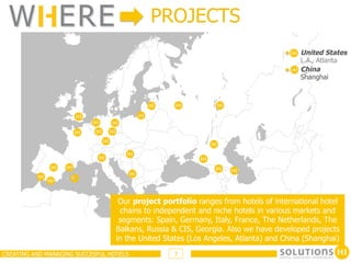 W ERE                                     PROJECTS
                                                                                      United States
                                                                                      L.A., Atlanta
                                                                                      China
                                                                                      Shanghai




                                   Our project portfolio ranges from hotels of international hotel
                                   chains to independent and niche hotels in various markets and
                                   segments: Spain, Germany, Italy, France, The Netherlands, The
                                  Balkans, Russia & CIS, Georgia. Also we have developed projects
                                  in the United States (Los Angeles, Atlanta) and China (Shanghai)
CREATING AND MANAGING SUCCESFUL HOTELS            7
 