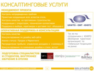 КОНСАЛТИНГОВЫЕ УСЛУГИ
МЕНЕДЖМЕНТ ПРОЕКТА
 Контроль непредвиденных проблем
 Проектная координация всех аспектов отеля.
 Контроль качества на протяжении строительства
 Координация с оператором, техническим коллективом
 Поддержка в выборе, переговорах и доставке гост. оборудов-я

ОПЕРАТИВНАЯ ПОДДЕРЖКА И КОНСУЛЬТАЦИИ
 Контроль качества                                             Так же мы
                                                               сотрудничаем с ЮНВТО
 Консультирование по дизайну веб-сайта
                                                               (Всемирная туристская
 Анализ статуса Продаж и Маркетинга                            организация) по
 Распределение прибыли: управление доходами и э-коммерц-й      глобальным тенденциям
 Консультирование по изменению дизайна и стиля аутлет          на рынке


 ПОДГОТОВКА СПЕЦИАЛИСТОВ
 И СТУДЕНТОВ, ВНУТРЕННЕЕ
 ОБУЧЕНИЕ В ОТЕЛЯХ


СОЗДАНИЕ И УПРАВЛЕНИЕ УСПЕШНЫХ ОТЕЛЕЙ      10
 
