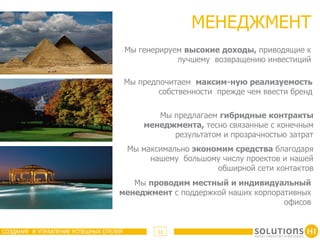 МЕНЕДЖМЕНТ
                                        Мы генерируем высокие доходы, приводящие к
                                                    лучшему возвращению инвестиций

                                        Мы предпочитаем максим-ную реализуемость
                                                собственности прежде чем ввести бренд

                                               Мы предлагаем гибридные контракты
                                            менеджмента, тесно связанные с конечным
                                                  результатом и прозрачностью затрат
                                        Мы максимально экономим средства благодаря
                                             нашему большому числу проектов и нашей
                                                            обширной сети контактов
                                      Мы проводим местный и индивидуальный
                                   менеджмент с поддержкой наших корпоративных
                                                                        офисов


СОЗДАНИЕ И УПРАВЛЕНИЕ УСПЕШНЫХ ОТЕЛЕЙ           11
 