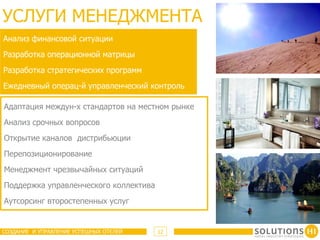 УСЛУГИ МЕНЕДЖМЕНТА
Анализ финансовой ситуации
Разработка операционной матрицы
Разработка стратегических программ
Ежедневный операц-й управленческий контроль

Адаптация междун-х стандартов на местном рынке
Анализ срочных вопросов
Открытие каналов дистрибьюции
Перепозиционирование
Менеджмент чрезвычайных ситуаций
Поддержка управленческого коллектива
Аутсорсинг второстепенных услуг


СОЗДАНИЕ И УПРАВЛЕНИЕ УСПЕШНЫХ ОТЕЛЕЙ   12
 