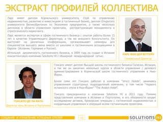 ЭКСТРАКТ ПРОФИЛЕЙ КОЛЛЕКТИВА
   Ларс имеет диплом Корнельского университета, США по управлению
   недвижимостью, развитию и инвестициям в гостиничный бизнес, диплом Открытого
   университета Великобритании по Экономике предприятия, а также несколько
   дипломов в области управления проектами, реструктуризации менеджмента и
   стратегического маркетинга.
   Ларс является экспертом в сфере гостиничного бизнеса с опытом работы более 15
   лет в качестве Управляющего Директора, а так же внешнего Консультанта. Он
   выступает на различных конференциях, организовывает семинары для
   специалистов высшего звена вместе со школами и гостиничными ассоциациями в
   Европе (Испания, Германия и Россия).
   Используя динамичность гостиничного бизнеса, в 2004 году он создал в Испании
                                                                                        ЛАРС ФОН ДЕР ВЕТТЕРН
   консалтинговую компанию Solutions HI с обширной международной сетью.
                                                                                         Генеральный Директор

                                        Гонсало имеет диплом Высшей школы гостиничного бизнеса Галисии, Испания,
                                        а так же он закончил несколько курсов в области управления / делового
                                        администрирования в Корнельской школе гостиничного управления в Нью-
                                        Йорке.

                                        Более семи лет Гонсало работал в компании “Vincci Hotels”, занимаясь
                                        управлением структурных подразделений компании, в том числе “первого
                                        испанского отеля в Нью-Йорке” “The Avalon Hotel”.

                                        Гонсало присоединился к компании Solutions HI в 2011 году. Помимо
                                        представления компании в Испании и Португалии, в его обязанности входит
        ГОНСАЛО ДЕ ЛА МАТА              исследование активов, брокерские операции с гостиничной недвижимостью и
                                        координация управления и операций всеми гостиничными проектами.
   Директор зоны Испания и Португалия



СОЗДАНИЕ И УПРАВЛЕНИЕ УСПЕШНЫХ ОТЕЛЕЙ                     13
 
