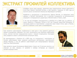 ЭКСТРАКТ ПРОФИЛЕЙ КОЛЛЕКТИВА
                                Штеффен начал свою карьеру, закрепляя свои теоретические знания практикой в
                                отеле Best Western Parkhotel Kurhaus, в Bad Nauheim, Германия. В 1995 году он
                                окончил школу гостиничного бизнеса во Франкфурте-на-Майне.

                                Поработав в центральных и региональных офисах Marriott, он продолжил свою
                                карьеру в Marriott International, Inc в качестве Специалиста по региональным
                                операциям и Операционного директора в Marriott Suites в Чикаго, США.

                                С тех пор как Штеффен присоединился к Solutions HI в 2008 году, он работал в
                                наших проектах в Германии, России и СНГ как Старший проектный Менеджер. В
                                настоящее время он подготовляет к открытию наши новые отели, один в России,
        ШТЕФФЕН САЙБ            другой в Германии и еще один в Азербайджане.
   Старший проектный Менеджер

   Хуан является шеф-поваром, влюбленным в своё дело и ему нравится делиться
   своими кулинарными навыками. Его опыт используется для обучения работников
   кухни, сочетая местную традиционную кухню с новыми тенденциями, благодаря
   чему создаются новые и увлекательные концепции меню.

   До присоединения к Solutions HI в 2009 году, он сотрудничал с некоторыми из
   лучших шеф-поваров мира, управляя различными ресторанами, удостоенными
   звезды Мишлен, а так же работал шеф-поваром для международных брендов,
   таких как InterContinental.

   Хуан является нашим Кулинарным Директором с более чем 15-летним опытом и он
   отвечает за весь процесс, от дизайна и выбора интерьера до создания                ХУАН ПАБЛО ТОРРЕ
   соответствующих меню.
                                                                                      Кулинарный Директор



СОЗДАНИЕ И УПРАВЛЕНИЕ УСПЕШНЫХ ОТЕЛЕЙ                 14
 
