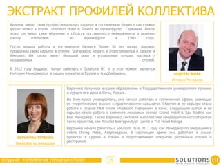 ЭКСТРАКТ ПРОФИЛЕЙ КОЛЛЕКТИВА
   Андреас начал свою профессиональную карьеру в гостиничном бизнесе как стажер
   фронт офиса в отеле Sheraton Hotel & Towers во Франкфурте, Германия. После
   этого он начал свое обучение в области гостиничного менеджмента и окончил
   школу      отельеров           во     Франкфурте       в     1984       году.

   После начала работы в гостиничном бизнесе более 30 лет назад, Андреас
   продолжил свою карьеру в отелях Starwood & Resorts и Intercontinental в Европе и
   Америке. Он также имеет большой опыт в управлении лучших частных /
   независимых                                                              отелей.

   В 2012 году Андреас начал работать в Solutions HI и в этот момент является
   Интерим Менеджером в наших проектах в Грузии и Азербайджане.                             АНДРЕАС КНАБ
                                                                                           Интерим Менеджер

                                  Вероника получила высшее образование в Государственном университете туризма
                                  и курортного дела в Сочи, Россия.
                                  На 3-ем курсе университета, она начала работать в гостиничной сфере, совмещая
                                  ее теоретические знания с практическими навыками. Стартом в ее карьере стала
                                  работа в отделе F&B отеля «Radisson Лазурная» в Сочи. Следующим шагом в ее
                                  карьере стала работа в сегменте люксовых отелей Grand Hotel & Spa Rodina как
                                  F&B Менеджер. Также Вероника состояла в коллективе предварительного открытия
                                  таких проектов, как Novotel Екатеринбург Центр и TUI Hotel Kaluga.
                                  Вероника начала работать с Solutions HI в 2011 году как Менеджер по операциям в
                                  отеле Chirag Plaza, Азербайджан. В настоящее время она работает в наших
       ВЕРОНИКА ТУРЕНОК           проектах в Грузии и России и подготавливает открытие различных отелей и
                                  ресторанов.
      Менеджер по операциям



СОЗДАНИЕ И УПРАВЛЕНИЕ УСПЕШНЫХ ОТЕЛЕЙ                    15
 