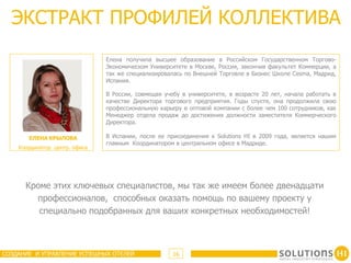ЭКСТРАКТ ПРОФИЛЕЙ КОЛЛЕКТИВА
                               Елена получила высшее образование в Российском Государственном Торгово-
                               Экономическом Университете в Москве, Россия, закончив факультет Коммерции, а
                               так же специализировалась по Внешней Торговле в Бизнес Школе Cesma, Мадрид,
                               Испания.

                               В России, совмещая учебу в университете, в возрасте 20 лет, начала работать в
                               качестве Директора торгового предприятия. Годы спустя, она продолжила свою
                               профессиональную карьеру в оптовой компании с более чем 100 сотрудников, как
                               Менеджер отдела продаж до достижения должности заместителя Коммерческого
                               Директора.

       EЛЕНА КРЫЛОВА           В Испании, после ее присоединения к Solutions HI в 2009 года, является нашим
                               главным Координатором в центральном офисе в Мадриде.
    Координатор центр. офиса




      Кроме этих ключевых специалистов, мы так же имеем более двенадцати
        профессионалов, способных оказать помощь по вашему проекту у
         специально подобранных для ваших конкретных необходимостей!



СОЗДАНИЕ И УПРАВЛЕНИЕ УСПЕШНЫХ ОТЕЛЕЙ                16
 