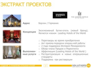 ЭКСТРАКТ ПРОЕКТОВ


                       Адрес            Берлин / Германия


                                        Эксклюзивный бутик-отель (новый бренд).
                       Концепция
                                        Является членом Leading Hotels of the World


                                        o Переговоры во время приобретения
                                        o Акт приема-передачи операц-ной работы
                                        o 2 года поддержки Интерим Менеджмента
                                        o Обзор плана Продаж и Маркетинга
                       Выполнен-        o Аффилиация (Leading Hotels of the World )
                       ные услуги       o Реструктуризация и новые операционные
                                          стандарты
                                        o Поддержка при реставрации

СОЗДАНИЕ И УПРАВЛЕНИЕ УСПЕШНЫХ ОТЕЛЕЙ        17
 
