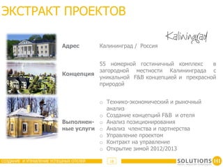 ЭКСТРАКТ ПРОЕКТОВ

                          Адрес         Калининград / Россия


                                    55 номерной гостиничный комплекс     в
                                    загородной местности Калининграда с
                          Концепция
                                    уникальной F&B концепцией и прекрасной
                                    природой


                                     o Технико-экономический и рыночный
                                       анализ
                                     o Создание концепций F&B и отеля
                          Выполнен- o Анализ позиционирования
                          ные услуги o Анализ членства и партнерства
                                     o Управление проектом
                                     o Контракт на управление
                                     o Открытие зимой 2012/2013

СОЗДАНИЕ И УПРАВЛЕНИЕ УСПЕШНЫХ ОТЕЛЕЙ      18
 