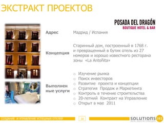 ЭКСТРАКТ ПРОЕКТОВ

                          Адрес         Мадрид / Испания


                                    Старинный дом, построенный в 1768 г.
                                    и превращенный в бутик отель из 27
                          Концепция
                                    номеров и хорошо известного ресторана
                                    зоны «La Antoñita»


                                     o    Изучение рынка
                                     o    Поиск инвесторов
                                     o    Развитие проекта и концепции
                          Выполнен
                                     o    Стратегия Продаж и Маркетинга
                          ные услуги
                                     o    Контроль в течение строительства
                                     o    20-летний Контракт на Управление
                                     o    Открыт в мае 2011


СОЗДАНИЕ И УПРАВЛЕНИЕ УСПЕШНЫХ ОТЕЛЕЙ      20
 