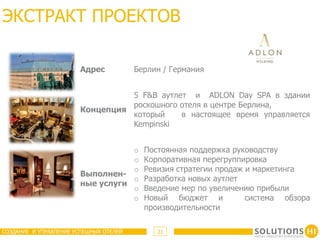 ЭКСТРАКТ ПРОЕКТОВ

                       Адрес            Берлин / Германия


                                 5 F&B аутлет и ADLON Day SPA в здании
                                 роскошного отеля в центре Берлина,
                       Концепция
                                 который    в настоящее время управляется
                                 Kempinski


                                  o       Постоянная поддержка руководству
                                  o       Корпоративная перегруппировка
                                  o       Ревизия стратегии продаж и маркетинга
                       Выполнен-
                                  o       Разработка новых аутлет
                       ные услуги
                                  o       Введение мер по увеличению прибыли
                                  o       Новый бюджет и           система обзора
                                          производительности

СОЗДАНИЕ И УПРАВЛЕНИЕ УСПЕШНЫХ ОТЕЛЕЙ        21
 