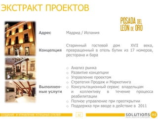 ЭКСТРАКТ ПРОЕКТОВ

                       Адрес            Мадрид / Испания


                                        Старинный гостевой дом        XVII века,
                       Концепция        превращенный в отель бутик из 17 номеров,
                                        ресторана и бара


                                        o Анализ рынка
                                        o Развитие концепции
                                        o Управление проектом
                                        o Стратегия Продаж и Маркетинга
                       Выполнен-        o Консультационный сервис владельцам
                       ные услуги         и   коллективу   в    течение   процесса
                                          реабилитации
                                        o Полное управление при преоткрытии
                                        o Поддержка при вводе в действие в 2011

СОЗДАНИЕ И УПРАВЛЕНИЕ УСПЕШНЫХ ОТЕЛЕЙ        22
 