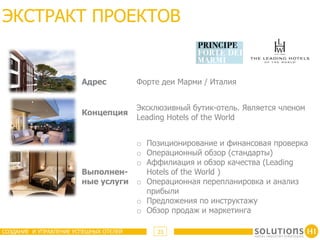 ЭКСТРАКТ ПРОЕКТОВ


                        Адрес           Форте деи Марми / Италия


                                        Эксклюзивный бутик-отель. Является членом
                        Концепция
                                        Leading Hotels of the World


                                        o Позиционирование и финансовая проверка
                                        o Операционный обзор (стандарты)
                                        o Аффилиация и обзор качества (Leading
                        Выполнен-         Hotels of the World )
                        ные услуги      o Операционная перепланировка и анализ
                                          прибыли
                                        o Предложения по инструктажу
                                        o Обзор продаж и маркетинга

СОЗДАНИЕ И УПРАВЛЕНИЕ УСПЕШНЫХ ОТЕЛЕЙ        23
 