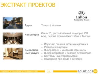 ЭКСТРАКТ ПРОЕКТОВ


                        Адрес           Толедо / Испания


                                        Отель 5*, расположенный во дворце XVI
                        Концепция
                                        века, первый франчайзинг Hilton в Толедо


                                   o      Изучение рынка и позиционирования
                                   o      Развитие концепции
                        Выполнен- o       Выбор марки и контракта франшизы
                        ные услуги o      Выбор оператора и ведение переговоров
                                   o      Контроль над строительством
                                   o      Поддержка при вводе в действие



СОЗДАНИЕ И УПРАВЛЕНИЕ УСПЕШНЫХ ОТЕЛЕЙ        25
 
