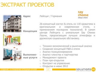 ЭКСТРАКТ ПРОЕКТОВ
                       Адрес            Лейпциг / Германия


                                        26-комнатный хостел & отель со 118 кроватями в
                                        оригинальном    и   современном     стиле,   с
                                        применением последних технологий. В самом
                       Концепция
                                        центре Лейпцига с уникальным Say Cheese
                                        Лаунж, предлагающим лучшую атмосферу и
                                        дружескую социальную обстановку.


                                  o       Технико-экономический и рыночный анализ
                                  o       Создание концепций F&B и отеля
                                  o       Анализ позиционирования
                       Выполнен- o        Анализ членства и партнерства
                       ные услуги o       Менеджмент проекта
                                  o       План пре-открытия
                                  o       Контракт на управление
                                  o       Открытие в июне 2012
СОЗДАНИЕ И УПРАВЛЕНИЕ УСПЕШНЫХ ОТЕЛЕЙ         27
 