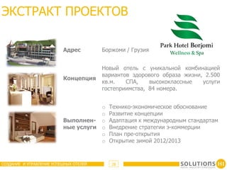 ЭКСТРАКТ ПРОЕКТОВ

                          Адрес         Боржоми / Грузия


                                        Новый отель с уникальной комбинацией
                                        вариантов здорового образа жизни, 2.500
                          Концепция
                                        кв.м.   СПА,    высококлассные   услуги
                                        гостеприимства, 84 номера.


                                     o    Технико-экономическое обоснование
                                     o    Развитие концепции
                          Выполнен- o     Адаптация к международным стандартам
                          ные услуги o    Внедрение стратегии э-коммерции
                                     o    План пре-открытия
                                     o    Открытие зимой 2012/2013



СОЗДАНИЕ И УПРАВЛЕНИЕ УСПЕШНЫХ ОТЕЛЕЙ      28
 