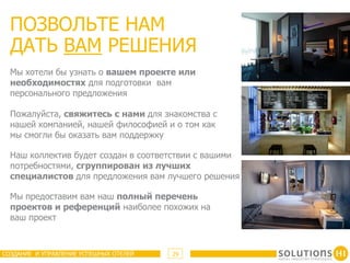 ПОЗВОЛЬТЕ НАМ
  ДАТЬ ВАМ РЕШЕНИЯ
  Мы хотели бы узнать о вашем проекте или
  необходимостях для подготовки вам
  персонального предложения

  Пожалуйста, свяжитесь с нами для знакомства с
  нашей компанией, нашей философией и о том как
  мы смогли бы оказать вам поддержку

  Наш коллектив будет создан в соответствии с вашими
  потребностями, сгруппирован из лучших
  специалистов для предложения вам лучшего решения

  Мы предоставим вам наш полный перечень
  проектов и референций наиболее похожих на
  ваш проект



СОЗДАНИЕ И УПРАВЛЕНИЕ УСПЕШНЫХ ОТЕЛЕЙ   29
 