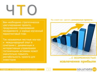 ЧТО                                    Мы знаем как сделать уникальные проекты…
  Вам необходимо стратегическое
  урегулирование проекта,
  продуманное планирование
  менеджмента и хорошо изученный
  маркетинговый план

  Так называемые местные ноу-хау
  и международный опыт в
  сочетании с динамичным и
  интерактивным управлением
  гостиничными активами может
  значительно повысить
  рентабельность проекта для                             …с возможностью
  инвесторов
                                                    извлечения прибыли

СОЗДАНИЕ И УПРАВЛЕНИЕ УСПЕШНЫХ ОТЕЛЕЙ   3
 