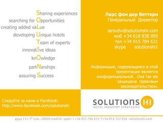 Sharing experiences         Ларс фон дер Веттерн
    searching for Opportunities                Генеральный Директор
creating added vaLue
                                                larsvdw@solutionshi.com
       developing Unique hotels                     моб +34 618 838 895
                  Team of experts                   тел +34 915 784 631
                                                    skype    solutionshi1
           innovatIve ideas
                knOwledge
              partNerships              Информация, содержащаяся в этой
                                                   презентации является
         assuring Success                 конфиденциальной. Она так же
                                                    защищена правовым
                                                      законодательством.


Следуйте за нами в Facebook:
http://www.facebook.com/solutionshi
 