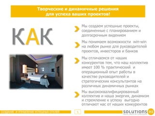 Творческие и динамичные решения
                          для успеха ваших проектов!




      К АК
                                            Мы создаем успешные проекты,
                                            соединенные с планированием и
                                            долгосрочным видением
                                            Мы понимаем возможности win-win
                                            на любом рынке для руководителей
                                            проектов, инвесторов и банков
                                            Мы отличаемся от наших
                                            конкурентов тем, что наш коллектив
                                            имеет 100 % практический и
                                            операционный опыт работы в
                                            качестве руководителей и
                                            стратегических консультантов на
                                            различных динамичных рынках
                                            Мы высококвалифицированный
                                            коллектив и наша энергия, динамизм
                                            и стремление к успеху выгодно
                                            отличают нас от наших конкурентов
СОЗДАНИЕ И УПРАВЛЕНИЕ УСПЕШНЫХ ОТЕЛЕЙ   5
 