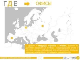 ГД E                                 OФИСЫ




                              С офисами в Мадриде, Берлине и Москве, Solutions HI
                              достигает совершенный симбиоз международного опыта и
                              местного ноу-хау, необходимый для осуществления успешных
                              проектов, удовлетворяя потребности наших клиентов


СОЗДАНИЕ И УПРАВЛЕНИЕ УСПЕШНЫХ ОТЕЛЕЙ       6
 