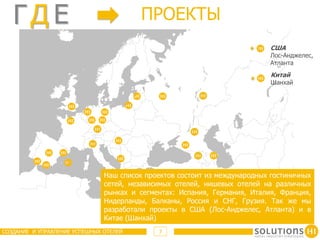 ГД E                                  ПРОЕКТЫ
                                                                           США
                                                                           Лос-Анджелес,
                                                                           Атланта
                                                                            Китай
                                                                            Шанхай




                               Наш список проектов состоит из международных гостиничных
                               сетей, независимых отелей, нишевых отелей на различных
                               рынках и сегментах: Испания, Германия, Италия, Франция,
                               Нидерланды, Балканы, Россия и СНГ, Грузия. Так же мы
                               разработали проекты в США (Лос-Анджелес, Атланта) и в
                               Китае (Шанхай)
СОЗДАНИЕ И УПРАВЛЕНИЕ УСПЕШНЫХ ОТЕЛЕЙ        7
 