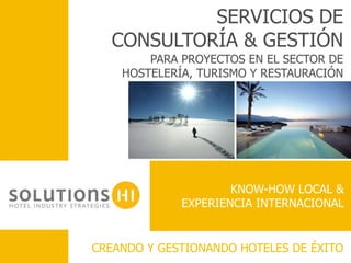 SERVICIOS DE
  CONSULTORÍA & GESTIÓN
        PARA PROYECTOS EN EL SECTOR DE
    HOSTELERÍA, TURISMO Y RESTAURACIÓN




                     KNOW-HOW LOCAL &
             EXPERIENCIA INTERNACIONAL


CREANDO Y GESTIONANDO HOTELES DE ÉXITO
 