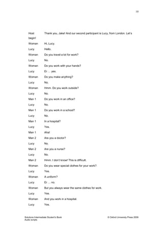 10
Solutions Intermediate Student‟s Book © Oxford University Press 2009
Audio scripts
Host Thank you, Jake! And our second participant is Lucy, from London. Let‟s
begin!
Woman Hi, Lucy.
Lucy Hello.
Woman Do you travel a lot for work?
Lucy No.
Woman Do you work with your hands?
Lucy Er … yes.
Woman Do you make anything?
Lucy No.
Woman Hmm. Do you work outside?
Lucy No.
Man 1 Do you work in an office?
Lucy No.
Man 1 Do you work in a school?
Lucy No.
Man 1 In a hospital?
Lucy Yes.
Man 1 Aha!
Man 2 Are you a doctor?
Lucy No.
Man 2 Are you a nurse?
Lucy No.
Man 2 Hmm. I don‟t know! This is difficult.
Woman Do you wear special clothes for your work?
Lucy Yes.
Woman A uniform?
Lucy Er … no.
Woman But you always wear the same clothes for work.
Lucy Yes.
Woman And you work in a hospital.
Lucy Yes.
 