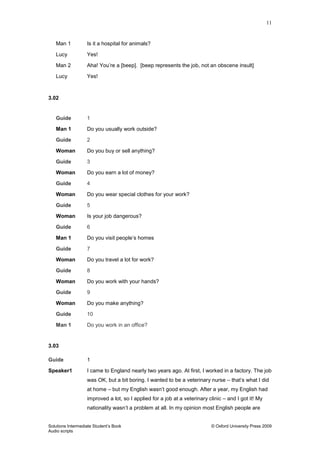 11
Solutions Intermediate Student‟s Book © Oxford University Press 2009
Audio scripts
Man 1 Is it a hospital for animals?
Lucy Yes!
Man 2 Aha! You‟re a [beep]. [beep represents the job, not an obscene insult]
Lucy Yes!
3.02
Guide 1
Man 1 Do you usually work outside?
Guide 2
Woman Do you buy or sell anything?
Guide 3
Woman Do you earn a lot of money?
Guide 4
Woman Do you wear special clothes for your work?
Guide 5
Woman Is your job dangerous?
Guide 6
Man 1 Do you visit people‟s homes
Guide 7
Woman Do you travel a lot for work?
Guide 8
Woman Do you work with your hands?
Guide 9
Woman Do you make anything?
Guide 10
Man 1 Do you work in an office?
3.03
Guide 1
Speaker1 I came to England nearly two years ago. At first, I worked in a factory. The job
was OK, but a bit boring. I wanted to be a veterinary nurse – that‟s what I did
at home – but my English wasn‟t good enough. After a year, my English had
improved a lot, so I applied for a job at a veterinary clinic – and I got it! My
nationality wasn‟t a problem at all. In my opinion most English people are
 