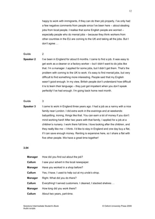 12
Solutions Intermediate Student‟s Book © Oxford University Press 2009
Audio scripts
happy to work with immigrants, if they can do their job properly. I‟ve only had
a few negative comments from people since I‟ve been here – about stealing
jobs from local people. I realise that some English people are worried –
especially people who do menial jobs – because they think workers from
other countries in the EU are coming to the UK and taking all the jobs. But I
don‟t agree …
Guide 2
Speaker 2 I‟ve been in England for about 6 months. I came to find a job. It was easy to
get work as a cleaner or a factory worker – but I didn‟t want to do jobs like
that. I‟m a manager. I applied for some jobs, but I didn‟t get them. That‟s the
problem with coming to the UK to work: it‟s easy to find menial jobs, but very
difficult to find something more interesting. People said that my English
wasn‟t good enough. In my view, British people don‟t understand how difficult
it is to learn their language – they just get impatient when you don‟t speak
perfectly! I‟ve had enough. I‟m going back home next month.
Guide 3
Speaker 3 I came to work in England three years ago. I had a job as a nanny with a nice
family near London. I did extra work in the evenings and at weekends:
babysitting, ironing, things like that. You can earn a lot of money if you don‟t
mind working hard! After two years with that family, I applied for a job at a
children‟s nursery. I work there full time. I love looking after the children, and
they really like me – I think. I‟d like to stay in England and one day buy a flat,
if I can save enough money. Renting is expensive here, so I share a flat with
five other people. We have a great time together!
3.04
Manager How did you find out about the job?
Callum I saw your advert in the local newspaper.
Manager Have you worked in a shop before?
Callum Yes, I have. I used to help out at my uncle‟s shop.
Manager Right. What did you do there?
Callum Everything! I served customers. I cleaned, I stacked shelves …
Manager How long did you work there?
Callum About two years, part-time.
 