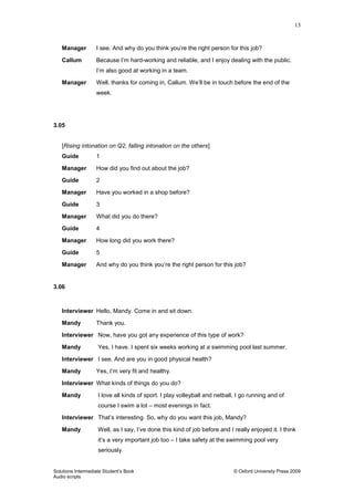 13
Solutions Intermediate Student‟s Book © Oxford University Press 2009
Audio scripts
Manager I see. And why do you think you‟re the right person for this job?
Callum Because I‟m hard-working and reliable, and I enjoy dealing with the public.
I‟m also good at working in a team.
Manager Well, thanks for coming in, Callum. We‟ll be in touch before the end of the
week.
3.05
[Rising intonation on Q2, falling intonation on the others]
Guide 1
Manager How did you find out about the job?
Guide 2
Manager Have you worked in a shop before?
Guide 3
Manager What did you do there?
Guide 4
Manager How long did you work there?
Guide 5
Manager And why do you think you‟re the right person for this job?
3.06
Interviewer Hello, Mandy. Come in and sit down.
Mandy Thank you.
Interviewer Now, have you got any experience of this type of work?
Mandy Yes, I have. I spent six weeks working at a swimming pool last summer.
Interviewer I see. And are you in good physical health?
Mandy Yes, I‟m very fit and healthy.
Interviewer What kinds of things do you do?
Mandy I love all kinds of sport. I play volleyball and netball, I go running and of
course I swim a lot – most evenings in fact.
Interviewer That‟s interesting. So, why do you want this job, Mandy?
Mandy Well, as I say, I‟ve done this kind of job before and I really enjoyed it. I think
it‟s a very important job too – I take safety at the swimming pool very
seriously.
 