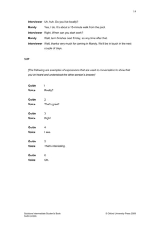 14
Solutions Intermediate Student‟s Book © Oxford University Press 2009
Audio scripts
Interviewer Uh, huh. Do you live locally?
Mandy Yes, I do. It‟s about a 15-minute walk from the pool.
Interviewer Right. When can you start work?
Mandy Well, term finishes next Friday, so any time after that.
Interviewer Well, thanks very much for coming in Mandy. We‟ll be in touch in the next
couple of days.
3.07
[The following are examples of expressions that are used in conversation to show that
you’ve heard and understood the other person’s answer]
Guide 1
Voice Really?
Guide 2
Voice That‟s great!
Guide 3
Voice Right.
Guide 4
Voice I see.
Guide 5
Voice That‟s interesting.
Guide 6
Voice OK.
 