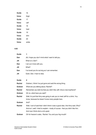 16
Solutions Intermediate Student‟s Book © Oxford University Press 2009
Audio scripts
Guide 16
Voice thigh
Guide 17
Voice calf
Guide 18
Voice heel
Guide 19
Voice shin
Guide 20
Voice ankle
4.02
Guide 1
Dan Jill, I hope you don‟t mind what I want to tell you.
Jill What is it, Dan?
Dan I am so in love with you.
Jill What?
Dan I‟ve loved you for as long as I can remember.
Jill Gosh, Dan, I had no idea.
Guide 2
Rachel Graham, I think I‟ve just gone and said the wrong thing.
Graham What are you talking about, Rachel?
Rachel Remember you told me that you didn‟t like Jeff, Amy‟s new boyfriend?
Graham Oh no, what have you said?
Rachel Well, it‟s just that Amy was going to ask you to meet Jeff for a drink. You
know, because he doesn‟t know many people here.
Graham And?
Rachel Well, I sort of said that I didn‟t think it was a good idea. And Amy said, Why?
And so I, well, I tried to explain - nicely of course - that you didn‟t like him.
And now I think she‟s a bit upset.
Graham Oh for heaven‟s sake, Rachel. You and your big mouth!
 
