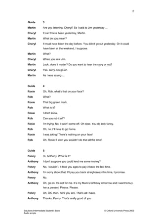 17
Solutions Intermediate Student‟s Book © Oxford University Press 2009
Audio scripts
Guide 3
Martin Are you listening, Cheryl? So I said to Jim yesterday …
Cheryl It can‟t have been yesterday, Martin.
Martin What do you mean?
Cheryl It must have been the day before. You didn‟t go out yesterday. Or it could
have been at the weekend, I suppose.
Martin What?
Cheryl When you saw Jim.
Martin Look, does it matter? Do you want to hear the story or not?
Cheryl Yes, sorry. Do go on.
Martin As I was saying …
Guide 4
Rosie Oh, Rob, what‟s that on your face?
Rob What?
Rosie That big green mark.
Rob What is it?
Rosie I don‟t know.
Rob Can you rub it off?
Rosie I‟m trying. No, it won‟t come off. Oh dear. You do look funny.
Rob Oh, no. I‟ll have to go home.
Rosie I was joking! There‟s nothing on your face!
Rob Oh, Rosie! I wish you wouldn‟t do that all the time!
Guide 5
Penny Hi, Anthony. What is it?
Anthony I don‟t suppose you could lend me some money?
Penny No, I couldn‟t. It took you ages to pay it back the last time.
Anthony I‟m sorry about that. I‟ll pay you back straightaway this time, I promise.
Penny No.
Anthony Oh, go on. It‟s not for me. It‟s my Mum‟s birthday tomorrow and I want to buy
her a present. Please. Please.
Penny Oh, OK, then, here you are. That‟s all I have.
Anthony Thanks, Penny. That‟s really good of you
 