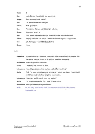 18
Solutions Intermediate Student‟s Book © Oxford University Press 2009
Audio scripts
Guide 6
Sue Look, Simon, I have to tell you something.
Simon Sue, whatever is the matter?
Sue I‟ve wanted to say this for ages.
Simon Well, go on then.
Sue Promise me that you won‟t be angry with me.
Simon It depends what it is!
Sue Erm, please, please will you get a haircut? I hate your hair like that.
Simon [slightly offended] Oh, well, if it means that much to you – I suppose so.
Sue Oh, thank you! I wish I‟d told you before.
Simon Hmm.
4.03
Presenter Suzie Bowman is a freediver. Freedivers try to dive as deep as possible into
the sea on a single lungful of air, without breathing apparatus.
Interviewer When did you start freediving?
Suzie I made my first freedive in 2001.
Interviewer How did you discover that you had a talent for freediving?
Suzie Well, I‟ve been a good swimmer since a very young age. Later, I found that I
could hold my breath for a long time under water.
Interviewer How many world records have you broken?
Suzie I‟ve broken three so far. But I hope to break more.
Interviewer Have you had any scary moments?
Suzie No, not really. Some sharks swam past me on one occasion, but they weren‟t
interested in me!
 