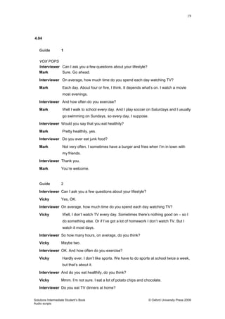 19
Solutions Intermediate Student‟s Book © Oxford University Press 2009
Audio scripts
4.04
Guide 1
VOX POPS
Interviewer Can I ask you a few questions about your lifestyle?
Mark Sure. Go ahead.
Interviewer On average, how much time do you spend each day watching TV?
Mark Each day. About four or five, I think. It depends what‟s on. I watch a movie
most evenings.
Interviewer And how often do you exercise?
Mark Well I walk to school every day. And I play soccer on Saturdays and I usually
go swimming on Sundays, so every day, I suppose.
Interviewer Would you say that you eat healthily?
Mark Pretty healthily, yes.
Interviewer Do you ever eat junk food?
Mark Not very often. I sometimes have a burger and fries when I‟m in town with
my friends.
Interviewer Thank you.
Mark You‟re welcome.
Guide 2
Interviewer Can I ask you a few questions about your lifestyle?
Vicky Yes, OK.
Interviewer On average, how much time do you spend each day watching TV?
Vicky Well, I don‟t watch TV every day. Sometimes there‟s nothing good on – so I
do something else. Or if I‟ve got a lot of homework I don‟t watch TV. But I
watch it most days.
Interviewer So how many hours, on average, do you think?
Vicky Maybe two.
Interviewer OK. And how often do you exercise?
Vicky Hardly ever. I don‟t like sports. We have to do sports at school twice a week,
but that‟s about it.
Interviewer And do you eat healthily, do you think?
Vicky Mmm. I‟m not sure. I eat a lot of potato chips and chocolate.
Interviewer Do you eat TV dinners at home?
 