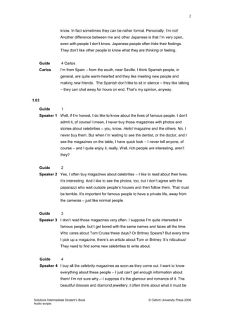 2
Solutions Intermediate Student‟s Book © Oxford University Press 2009
Audio scripts
know. In fact sometimes they can be rather formal. Personally, I‟m not!
Another difference between me and other Japanese is that I‟m very open,
even with people I don‟t know. Japanese people often hide their feelings.
They don‟t like other people to know what they are thinking or feeling.
Guide 4 Carlos
Carlos I‟m from Spain – from the south, near Seville. I think Spanish people, in
general, are quite warm-hearted and they like meeting new people and
making new friends. The Spanish don‟t like to sit in silence – they like talking
– they can chat away for hours on end. That‟s my opinion, anyway.
1.03
Guide 1
Speaker 1 Well, if I‟m honest, I do like to know about the lives of famous people. I don‟t
admit it, of course! I mean, I never buy those magazines with photos and
stories about celebrities – you, know, Hello! magazine and the others. No, I
never buy them. But when I‟m waiting to see the dentist, or the doctor, and I
see the magazines on the table, I have quick look – I never tell anyone, of
course – and I quite enjoy it, really. Well, rich people are interesting, aren‟t
they?
Guide 2
Speaker 2 Yes, I often buy magazines about celebrities – I like to read about their lives.
It‟s interesting. And I like to see the photos, too, but I don‟t agree with the
paparazzi who wait outside people‟s houses and then follow them. That must
be terrible. It‟s important for famous people to have a private life, away from
the cameras – just like normal people.
Guide 3
Speaker 3 I don‟t read those magazines very often. I suppose I‟m quite interested in
famous people, but I get bored with the same names and faces all the time.
Who cares about Tom Cruise these days? Or Britney Spears? But every time
I pick up a magazine, there‟s an article about Tom or Britney. It‟s ridiculous!
They need to find some new celebrities to write about.
Guide 4
Speaker 4 I buy all the celebrity magazines as soon as they come out. I want to know
everything about these people – I just can‟t get enough information about
them! I‟m not sure why – I suppose it‟s the glamour and romance of it. The
beautiful dresses and diamond jewellery. I often think about what it must be
 