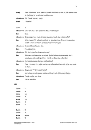 20
Solutions Intermediate Student‟s Book © Oxford University Press 2009
Audio scripts
Vicky Yes, sometimes. Mom doesn‟t come in from work till late so she leaves them
in the fridge for us. We just heat them up.
Interviewer OK. Thank you very much.
Vicky That‟s OK.
Guide 3
Interviewer Can I ask you a few questions about your lifestyle?
Sam Sure.
Interviewer On average, how much time do you spend each day watching TV?
Sam Well, I watch TV before breakfast, for about an hour. Then in the evening I
watch it in my bedroom, for a couple of hours maybe.
Interviewer So about three hours a day.
Sam Yes, about that.
Interviewer OK. And how often do you exercise?
Sam I do gym and basketball at school. So that‟s three times a week. And I
usually go rollerblading with my friends on Saturday or Sunday.
Interviewer And would you say that you eat healthily?
Sam Yes, I think so. I try not to eat too many foods that have lots of fat and sugar
in them.
Interviewer Do you eat TV dinners at home?
Sam No, but we sometimes get a take-out for a treat – Chinese or Italian.
Interviewer Thank you for your time.
Sam You‟re welcome.
4.05
Guide 1
Guide A
Voice two
Guide B
Voice too
Guide C
Voice to
Guide 2
Guide A
Voice where
Guide B
 
