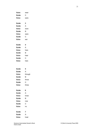 21
Solutions Intermediate Student‟s Book © Oxford University Press 2009
Audio scripts
Voice wear
Guide C
Voice ware
Guide 3
Guide A
Voice wore
Guide B
Voice ware
Guide C
Voice war
Guide 4
Guide A
Voice here
Guide B
Voice hear
Guide C
Voice hare
Guide 5
Guide A
Voice through
Guide B
Voice throw
Guide C
Voice threw
Guide 6
Guide A
Voice know
Guide B
Voice now
Guide C
Voice no
Guide 7
Guide A
Voice howl
 