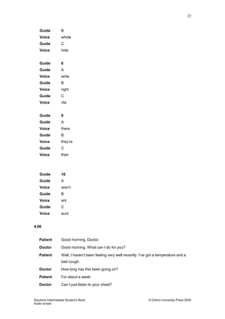 22
Solutions Intermediate Student‟s Book © Oxford University Press 2009
Audio scripts
Guide B
Voice whole
Guide C
Voice hole
Guide 8
Guide A
Voice write
Guide B
Voice right
Guide C
Voice rite
Guide 9
Guide A
Voice there
Guide B
Voice they‟re
Guide C
Voice their
Guide 10
Guide A
Voice aren‟t
Guide B
Voice ant
Guide C
Voice aunt
4.06
Patient Good morning, Doctor.
Doctor Good morning. What can I do for you?
Patient Well, I haven‟t been feeling very well recently. I‟ve got a temperature and a
bad cough.
Doctor How long has this been going on?
Patient For about a week.
Doctor Can I just listen to your chest?
 